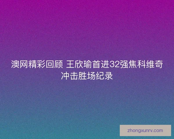 澳网精彩回顾 王欣瑜首进32强焦科维奇冲击胜场纪录