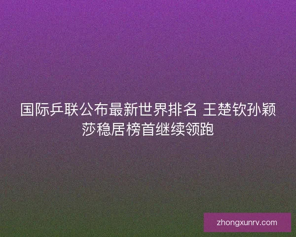 国际乒联公布最新世界排名 王楚钦孙颖莎稳居榜首继续领跑