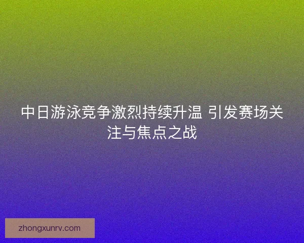 中日游泳竞争激烈持续升温 引发赛场关注与焦点之战 中日游泳竞争激烈持续升温 引发赛场关注与焦点之战