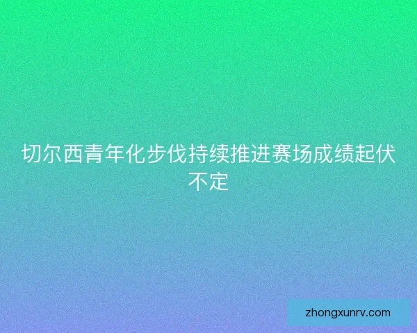 切尔西青年化步伐持续推进赛场成绩起伏不定 切尔西青年化步伐持续推进赛场成绩起伏不定