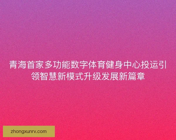 青海首家多功能数字体育健身中心投运引领智慧新模式升级发展新篇章