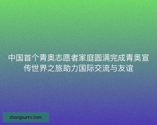 中国首个青奥志愿者家庭圆满完成青奥宣传世界之旅助力国际交流与友谊