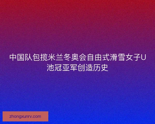 中国队包揽米兰冬奥会自由式滑雪女子U池冠亚军创造历史