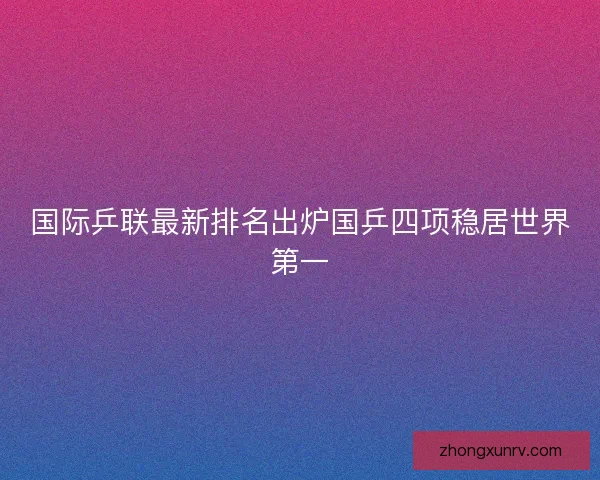 国际乒联最新排名出炉国乒四项稳居世界第一