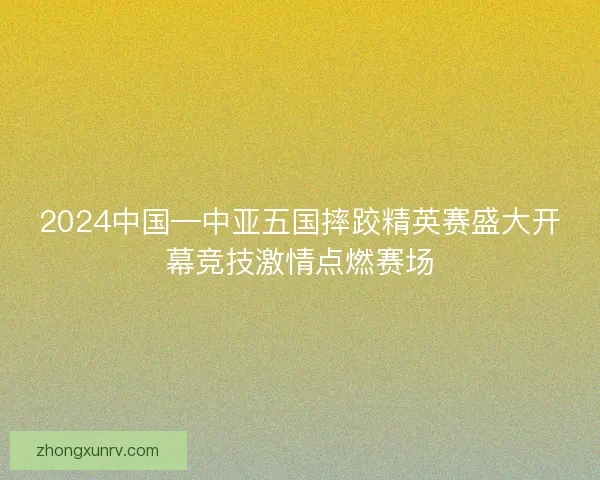 2024中国—中亚五国摔跤精英赛盛大开幕竞技激情点燃赛场