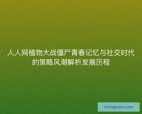 人人网植物大战僵尸青春记忆与社交时代的策略风潮解析发展历程 人人网植物大战僵尸青春记忆与社交时代的策略风潮解析发展历程
